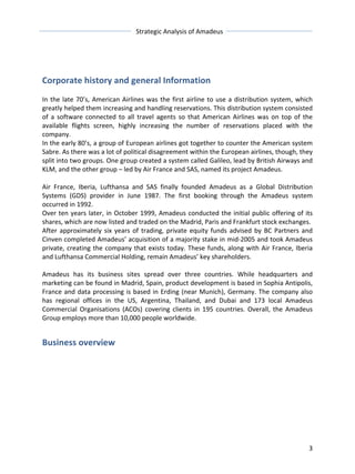 Strategic 
Analysis 
of 
Amadeus 
Corporate 
history 
and 
general 
Information 
In 
the 
late 
70’s, 
American 
Airlines 
was 
the 
first 
airline 
to 
use 
a 
distribution 
system, 
which 
greatly 
helped 
them 
increasing 
and 
handling 
reservations. 
This 
distribution 
system 
consisted 
of 
a 
software 
connected 
to 
all 
travel 
agents 
so 
that 
American 
Airlines 
was 
on 
top 
of 
the 
available 
flights 
screen, 
highly 
increasing 
the 
number 
of 
reservations 
placed 
with 
the 
company. 
In 
the 
early 
80’s, 
a 
group 
of 
European 
airlines 
got 
together 
to 
counter 
the 
American 
system 
Sabre. 
As 
there 
was 
a 
lot 
of 
political 
disagreement 
within 
the 
European 
airlines, 
though, 
they 
split 
into 
two 
groups. 
One 
group 
created 
a 
system 
called 
Galileo, 
lead 
by 
British 
Airways 
and 
KLM, 
and 
the 
other 
group 
– 
led 
by 
Air 
France 
and 
SAS, 
named 
its 
project 
Amadeus. 
Air 
France, 
Iberia, 
Lufthansa 
and 
SAS 
finally 
founded 
Amadeus 
as 
a 
Global 
Distribution 
Systems 
(GDS) 
provider 
in 
June 
1987. 
The 
first 
booking 
through 
the 
Amadeus 
system 
occurred 
in 
1992. 
Over 
ten 
years 
later, 
in 
October 
1999, 
Amadeus 
conducted 
the 
initial 
public 
offering 
of 
its 
shares, 
which 
are 
now 
listed 
and 
traded 
on 
the 
Madrid, 
Paris 
and 
Frankfurt 
stock 
exchanges. 
After 
approximately 
six 
years 
of 
trading, 
private 
equity 
funds 
advised 
by 
BC 
Partners 
and 
Cinven 
completed 
Amadeus’ 
acquisition 
of 
a 
majority 
stake 
in 
mid-­‐2005 
and 
took 
Amadeus 
private, 
creating 
the 
company 
that 
exists 
today. 
These 
funds, 
along 
with 
Air 
France, 
Iberia 
and 
Lufthansa 
Commercial 
Holding, 
remain 
Amadeus’ 
key 
shareholders. 
Amadeus 
has 
its 
business 
sites 
spread 
over 
three 
countries. 
While 
headquarters 
and 
marketing 
can 
be 
found 
in 
Madrid, 
Spain, 
product 
development 
is 
based 
in 
Sophia 
Antipolis, 
France 
and 
data 
processing 
is 
based 
in 
Erding 
(near 
Munich), 
Germany. 
The 
company 
also 
has 
regional 
offices 
in 
the 
US, 
Argentina, 
Thailand, 
and 
Dubai 
and 
173 
local 
Amadeus 
Commercial 
Organisations 
(ACOs) 
covering 
clients 
in 
195 
countries. 
Overall, 
the 
Amadeus 
Group 
employs 
more 
than 
10,000 
people 
worldwide. 
3 
Business 
overview 
 