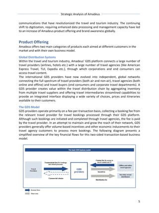 Strategic 
Analysis 
of 
Amadeus 
communications 
that 
have 
revolutionized 
the 
travel 
and 
tourism 
industry. 
The 
continuing 
shift 
to 
digitization, 
requiring 
enhanced 
data 
processing 
and 
management 
capacity 
have 
led 
to 
an 
increase 
of 
Amadeus 
product 
offering 
and 
brand 
awareness 
globally. 
Product 
Offering 
Amadeus 
offers 
two 
main 
categories 
of 
products 
each 
aimed 
at 
different 
customers 
in 
the 
market 
and 
with 
their 
own 
business 
model. 
Global 
Distribution 
Systems 
Within 
the 
travel 
and 
tourism 
industry, 
Amadeus’ 
GDS 
platform 
connects 
a 
large 
number 
of 
travel 
providers 
(airlines, 
hotels 
etc.) 
with 
a 
large 
number 
of 
travel 
agencies 
(like 
American 
Express 
Travel, 
TUI, 
Expedia 
etc.), 
through 
which 
corporations 
and 
end 
consumers 
can 
access 
travel 
content. 
The 
international 
GDS 
providers 
have 
now 
evolved 
into 
independent, 
global 
networks 
connecting 
the 
full 
spectrum 
of 
travel 
providers 
(both 
air 
and 
non-­‐air), 
travel 
agencies 
(both 
online 
and 
offline) 
and 
travel 
buyers 
(end 
consumers 
and 
corporate 
travel 
departments). 
A 
GDS 
provider 
creates 
value 
within 
the 
travel 
distribution 
chain 
by 
aggregating 
inventory 
from 
multiple 
travel 
suppliers 
and 
offering 
travel 
intermediaries 
streamlined 
capabilities 
to 
provide 
an 
integrated 
interface 
displaying 
a 
wide 
variety 
of 
choices, 
prices 
and 
itineraries 
available 
to 
their 
customers. 
The 
GDS 
Model 
GDS 
providers 
operate 
primarily 
on 
a 
fee-­‐per-­‐transaction 
basis, 
collecting 
a 
booking 
fee 
from 
the 
relevant 
travel 
provider 
for 
travel 
bookings 
processed 
through 
their 
GDS 
platform. 
Although 
such 
bookings 
are 
initiated 
and 
completed 
through 
travel 
agencies, 
the 
fee 
is 
paid 
by 
the 
travel 
provider. 
In 
an 
attempt 
to 
maintain 
and 
grow 
the 
reach 
of 
their 
network, 
GDS 
providers 
generally 
offer 
volume-­‐based 
incentives 
and 
other 
economic 
inducements 
to 
their 
travel 
agency 
customers 
to 
process 
more 
bookings. 
The 
following 
diagram 
presents 
a 
simplified 
overview 
of 
the 
key 
financial 
flows 
for 
this 
two-­‐sided 
transaction-­‐based 
business 
model. 
5 
 