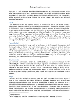 Strategic 
Analysis 
of 
Amadeus 
the 
Euro. 
14.1% 
of 
Amadeus’ 
revenue 
was 
denominated 
in 
US 
Dollar 
and 
this 
requires 
highly 
effective 
and 
insightful 
currency 
hedging 
to 
mitigate 
the 
risks 
of 
currency 
fluctuations. 
World 
energy 
prices, 
particularly 
fuel 
prices, 
would 
also 
indirectly 
affect 
Amadeus. 
The 
most 
recent 
global 
economic 
crisis 
severely 
affected 
the 
airline 
industry 
and 
this 
in 
turn 
affected 
Amadeus’ 
operation. 
Social 
The 
worldwide 
travel 
and 
tourism 
industry 
is 
heavily 
affected 
by 
the 
airline 
industry, 
especially 
in 
regards 
to 
social 
factors. 
Epidemics 
or 
pandemics 
such 
as 
the 
outbreaks 
of 
the 
H1N1 
influenza 
virus, 
socio-­‐political 
upheaval 
like 
the 
Arab 
Spring 
or 
aircraft, 
train, 
and 
other 
travel 
related 
accidents, 
threats, 
and 
acts 
of 
terrorism 
or 
security 
issues 
negatively 
affect 
the 
airline 
industry 
and, 
hence, 
have 
an 
adverse 
affect 
on 
Amadeus. 
The 
consumer 
trends, 
such 
as 
preferences 
of 
local 
populations 
for 
local 
providers, 
could 
further 
affect 
Amadeus. 
When 
examining 
strategies, 
Amadeus 
must 
also 
take 
into 
consideration 
differences 
in 
distance, 
time 
zones, 
language, 
and 
cultural 
differences 
including 
issues 
associated 
with 
establishing 
management, 
distribution, 
and 
support 
systems. 
Technological 
Amadeus 
must 
constantly 
keep 
track 
of 
and 
adapt 
to 
technological 
development 
and 
industry 
trends, 
as 
they 
are 
extremely 
reliant 
upon 
IT 
and 
innovation 
for 
their 
business 
operations. 
Furthermore, 
as 
Amadeus 
has 
international 
operations, 
it 
must 
examine 
whether 
appropriate 
infrastructure 
or 
the 
development 
of 
such 
infrastructure 
exists 
in 
order 
to 
support 
the 
company’s 
technology, 
including 
the 
Internet 
as 
a 
broadcast, 
advertising, 
and 
commerce 
medium. 
In 
the 
last 
fiscal 
year, 
Amadeus 
spent 
€364m 
(13.4% 
of 
Revenue) 
in 
R&D 
to 
develop, 
roll 
out 
and 
maintain 
their 
technology 
platform.5 
Environmental 
As 
previously 
seen 
in 
social 
factors, 
the 
worldwide 
travel 
and 
tourism 
industry 
is 
heavily 
affected 
by 
the 
airline 
industry, 
also 
especially 
in 
regards 
to 
environmental 
factors. 
Extreme 
weather 
and 
natural 
disasters 
like 
the 
earthquakes 
in 
Japan 
have 
had 
a 
strong 
negative 
impact 
on 
the 
travel 
industry 
(Japanese 
Travel 
& 
Tourism 
GDP 
fell 
by 
4% 
during 
2011)6. 
Changes 
in 
attitude 
towards 
the 
environmental 
impact 
of 
carbon 
emissions 
caused 
by 
air 
travel 
could 
affect 
Amadeus’ 
operations 
in 
the 
futures 
(this 
could 
also 
be 
classified 
as 
a 
social 
factor). 
Legal 
Amadeus 
must 
take 
intellectual 
property 
rights 
into 
great 
account 
as 
their 
success 
in 
part 
is 
due 
to 
their 
technology 
and 
other 
intellectual 
property. 
Amadeus 
must 
examine 
the 
intellectual 
property 
rights 
when 
looking 
at 
international 
strategies 
and 
expansion, 
as 
it 
is 
important 
to 
be 
protected 
effectively 
in 
all 
the 
jurisdictions 
in 
which 
they 
operate. 
Amadeus 
must 
also 
assess 
business 
practices 
that 
could 
affect 
their 
operations, 
such 
as 
potentially 
longer 
payment 
cycles 
and 
differing 
accounting 
practices. 
Changes 
in 
laws 
and 
regulations 
governing 
or 
otherwise 
affecting 
the 
travel 
and 
tourism 
industry 
could 
also 
affect 
Amadeus; 
8 
5 
See 
Appendix 
4 
6 
http://www.wttc.org/site_media/uploads/downloads/WTTC_Review_2011.pdf 
 