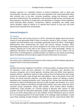 Strategic 
Analysis 
of 
Amadeus 
Amadeus 
operates 
in 
a 
regulated 
industry 
in 
several 
jurisdictions, 
both 
in 
Spain 
and 
internationally, 
and 
they 
are 
subject 
to 
laws 
and 
regulations 
that 
could 
significantly 
affect 
their 
activities 
such 
as 
tax 
laws, 
consumer 
protection, 
pricing 
and 
discounts, 
specific 
provisions 
of 
GDS 
services, 
fair 
competition 
in 
the 
provision 
of 
GDS 
services, 
and 
privacy 
and 
data 
protection. 
Any 
failure 
to 
comply 
with 
such 
regulations 
or 
changes 
in 
these 
regulations 
could 
materially 
affect 
Amadeus. 
Furthermore, 
adverse 
competition 
law 
rulings 
could 
restrict 
Amadeus’ 
ability 
to 
expand 
or 
to 
operate 
their 
business 
as 
they 
wish 
and 
could 
expose 
them 
to 
possible 
fines 
and 
penalties. 
External 
Analysis 
II 
The 
Industry 
The 
World 
Travel 
and 
Tourism 
Council, 
or 
WTTC, 
estimated 
the 
global 
travel 
and 
tourism 
industry 
to 
have 
generated 
US$6.3 
trillion 
of 
economic 
activity 
in 
2011, 
of 
which, 
industry 
suppliers 
and 
intermediaries 
such 
as 
Amadeus 
generated 
around 
$2 
trillion.7 
Technological 
advancements 
have 
revolutionized 
the 
travel 
and 
tourism 
industry; 
Amadeus 
offers 
technology-­‐based 
products 
and 
services 
designed 
for 
the 
needs 
of 
the 
travel 
and 
tourism 
industry, 
allowing 
one 
to 
also 
refer 
to 
this 
market 
as 
the 
“travel 
technology” 
industry. 
As 
additional 
information, 
the 
GDS 
industry 
is 
partially 
regulated 
in 
the 
EU, 
unlike 
in 
the 
US 
where 
there 
is 
full 
deregulation, 
and 
GDS 
providers 
are 
subject 
to 
rules 
aimed 
at 
preventing 
abuse 
of 
competition 
and 
ensuring 
the 
supply 
of 
neutral 
information 
to 
consumers. 
The 
Porter’s 
Five 
Forces 
Framework 
The 
section 
aims 
to 
identify 
the 
attractiveness 
of 
the 
industry 
in 
which 
Amadeus 
operates 
by 
using 
the 
Porter’s 
Five 
Forces 
framework. 
Buyers 
Amadeus 
has 
two 
key 
categories 
of 
customers: 
1) 
travel 
providers, 
including 
airlines, 
hotels, 
rail 
operators, 
cruise 
and 
ferry 
operators, 
car 
rental 
companies, 
tour 
operators 
and 
insurance 
companies, 
and 
2) 
travel 
agencies, 
including 
online 
and 
offline 
travel 
agencies. 
Amadeus 
derives 
a 
significant 
majority 
of 
their 
revenue 
from 
the 
booking 
fees 
they 
charge 
airlines 
for 
reservations 
made 
through 
their 
GDS 
platform. 
Due 
to 
the 
growth 
of 
low-­‐cost 
airlines, 
the 
recent 
economic 
downturn, 
and 
other 
factors, 
airlines 
are 
seeking 
to 
reduce 
operating 
costs, 
including 
distribution 
costs. 
Faced 
with 
this, 
airlines 
have 
launched 
diverse 
initiatives 
to 
reduce 
the 
booking 
fees 
they 
pay 
to 
GDS 
providers 
like 
Amadeus. 
As 
a 
result, 
new 
economic 
models 
for 
distribution 
through 
GDS 
providers 
have 
arisen, 
which 
has 
led 
to 
increased 
pricing 
competition 
among 
GDS 
provider, 
which 
directly 
affects 
Amadeus. 
Furthermore, 
travel 
providers 
are 
currently 
seeking 
to 
decrease 
their 
reliance 
on 
GDS 
providers 
and 
look 
for 
alternative 
distribution 
models, 
including 
direct 
distribution 
models 
(such 
as 
an 
airline 
selling 
tickets 
via 
its 
own 
website). 
If 
direct 
distribution 
were 
to 
account 
for 
an 
increasing 
proportion 
of 
the 
total 
number 
of 
air 
bookings 
made 
worldwide, 
it 
could 
cause 
fewer 
bookings 
through 
Amadeus’ 
GDS 
platform 
and 
this 
could 
directly 
affect 
their 
9 
7 
http://www.wttc.org/site_media/uploads/downloads/WTTC_Review_2011.pdf 
 