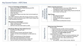 16
Key Success Factors – HDFC Bank
Focus on Technology and Digitization
• Beyond Internet Banking, Mobile Banking and ATM
• Online Loan Approval
• Mobile Banking without Internet
• Opening Accounts Online
• Online Tax Filing
• Humanoids(to capture more data, lower cost and speed up)
• Analytics
(Info: HDFC netbanking offers 200 services and there are 180%
increase in users over previous years. HDFC banks charges fees
if cash transactions are done.)
Why to focus on technology?
• Higher mobile and internet penetration
• Lower cost of data plan
• Shift from brick and mortar retail to e-retail
Wide Range Offerings/ Value Added Services:
• Demat Account/ Mutual Funds
• Insurance
• National Pension Scheme/ Atal Pension Yojana
• 16 lakhs Jan Dhan accounts(highest in private sector by
HDFC)
• Flights, Hotel Bookings and other shopping
• Kisan Dhan Vikas Kendra(app for farmers)
• Phone Recharge directly by giving a missed call
• Free soil check up for farmer account holders
Better corporate governance:
• Merit based lending to have lower NPAs (Better risk
management and audit and compliance)
• This will lead to higher crediting rating of bank and that will
lead to lesser borrowing rate
Right People:
• Recruiting and Training
• Career Management
• Employee and customer engagement
• Rewards
• Code of Ethics and Business Conduct
Balancing across dimensions
• Rural vs Urban
• Rural households are 68% of total households,
• Right mix of product, technology and service support
• Kisan Gold Credit Card, Kisan Tez (instant loan
approval), Kisan Dhan Shakti account
• Large Corporates vs SMEs
• Provide a services ranging from working capital loan, term
finance, trade services, cash management, investment
banking services, forex, salary account tie-ups
• Government Tieups
• Tax collection - direct, indirect, excise, state tax
TechnologicalLeadershipProductSuites
SegmentFocus
Corporate
Governance&
InternalPolicies
 