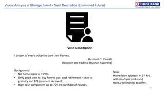 22
Vivid Description
Vision: Analysis of Strategic Intent – Vivid Description (Envisioned Future)
I dream of every Indian to own their homes.
- Hasmukh T. Parekh
(Founder and Padma Bhushan Awardee)
Background:
• No home loans in 1990s.
• Only good time to buy homes was post retirement – due to
gratuity and EPF payment received.
• High cash component up to 70% in purchase of houses.
Now:
Home loan approval in 24 hrs.
with multiple banks and
NBFCs willingness to offer.
 