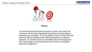 23
Mission
“To provide financial and banking services in urban, semi-urban and
rural areas with the help of geographical presence and technology to
individuals and corporates. To be one-platform stop for all their financial
needs by offering suitable product offering depending on customer
segments. To provide services at competitive rates by leveraging the
use of technology and maintaining low cost of funds and discipline
credit risk management.”
Mission: Analysis of Strategic Intent
 