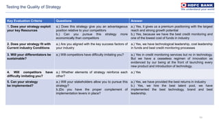 55
Key Evaluation Criteria Questions Answer
1. Does your strategy exploit
your key Resources
a.) Does this strategy give you an advantageous
position relative to your competitors
b.) Can you pursue this strategy more
economically than competitors
a.) Yes, it gives us a premium positioning with the largest
reach and strong growth potential
b.) Yes, because we have the best credit monitoring and
one of the lowest cost of funds in industry
2. Does your strategy fit with
Current industry Conditions
a.) Are you aligned with the key success factors of
your industry
a.) Yes, we have technological leadership, cost leadership
in funds and best credit monitoring processes
3. Will your differentiators be
sustainable?
a.) Will competitors have difficulty imitating you? a.) Yes in credit monitoring services but no in technology.
But we have a ceaseless regimen of innovation as
evidenced by our being at the front of launching every
new product and introduction of technology.
4. Will competitors have
difficulty imitating you?
a.) Whether elements of strategy reinforce each
other?
a.) Yes
5. Can your strategy
be implemented?
a.) Will your stakeholders allow you to pursue this
strategy?
b.)Do you have the proper complement of
implementation levers in place?
a.) Yes, we have provided the best returns in industry
b.) Yes, we hire the best talent pool, we have
implemented the best technology, brand and best
leadership.
Testing the Quality of Strategy
 