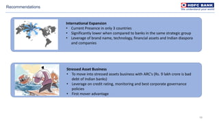 58
Recommendations
International Expansion
• Current Presence in only 3 countries
• Significantly lower when compared to banks in the same strategic group
• Leverage of brand name, technology, financial assets and Indian diaspora
and companies
Stressed Asset Business
• To move into stressed assets business with ARC's (Rs. 9 lakh crore is bad
debt of Indian banks)
• Leverage on credit rating, monitoring and best corporate governance
policies
• First mover advantage
 