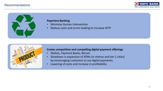 59
Recommendations
Paperless Banking
• Minimize Human Intervention
• Reduce costs and errors leading to increase WTP
Create competitive and compelling digital payment offerings
• Wallets, Payment Banks, Bitcoin
• Slowdown in expansion of ATMs (in metros and tier 1 cities)
by encouraging customers to use digital payments.
• Lowering of costs and increase in profitability
 