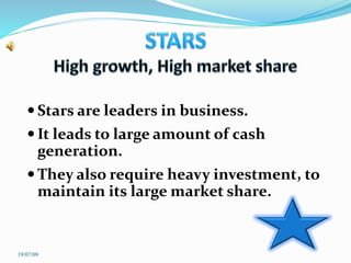  Stars are leaders in business.
 It leads to large amount of cash
generation.
 They also require heavy investment, to
maintain its large market share.
19/07/09
 