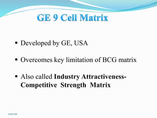  Developed by GE, USA
 Overcomes key limitation of BCG matrix
 Also called Industry Attractiveness-
Competitive Strength Matrix
19/07/09
 