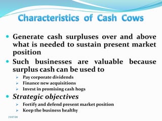  Generate cash surpluses over and above
what is needed to sustain present market
position
 Such businesses are valuable because
surplus cash can be used to
 Pay corporate dividends
 Finance new acquisitions
 Invest in promising cash hogs
 Strategic objectives
 Fortify and defend present market position
 Keep the business healthy
19/07/09
 