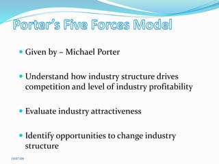  Given by – Michael Porter
 Understand how industry structure drives
competition and level of industry profitability
 Evaluate industry attractiveness
 Identify opportunities to change industry
structure
19/07/09
 