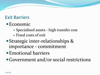 Exit Barriers
Economic
 Specialised assets - high transfer cost
 Fixed costs of exit
Strategic inter-relationships &
importance - commitment
Emotional barriers
Government and/or social restrictions
19/07/09
 