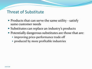 Threat of Substitute
 Products that can serve the same utility - satisfy
same customer needs
 Substitutes can replace an industry’s products
 Potentially dangerous substitutes are those that are:
 improving price-performance trade off
 produced by more profitable industries
19/07/09
 