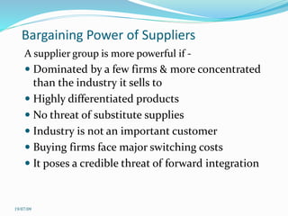 Bargaining Power of Suppliers
A supplier group is more powerful if -
 Dominated by a few firms & more concentrated
than the industry it sells to
 Highly differentiated products
 No threat of substitute supplies
 Industry is not an important customer
 Buying firms face major switching costs
 It poses a credible threat of forward integration
19/07/09
 
