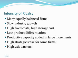 Intensity of Rivalry
 Many equally balanced firms
 Slow industry growth
 High fixed costs, high storage cost
 Low product differentiation
 Productive capacity added in large increments
 High strategic stake for some firms
 High exit barriers
19/07/09
 