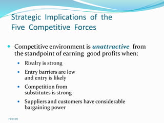 Strategic Implications of the
Five Competitive Forces
 Competitive environment is unattractive from
the standpoint of earning good profits when:
 Rivalry is strong
 Entry barriers are low
and entry is likely
 Competition from
substitutes is strong
 Suppliers and customers have considerable
bargaining power
19/07/09
 