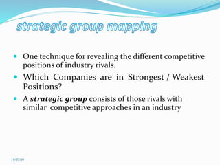  One technique for revealing the different competitive
positions of industry rivals.
 Which Companies are in Strongest / Weakest
Positions?
 A strategic group consists of those rivals with
similar competitive approaches in an industry
19/07/09
 