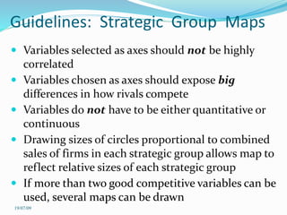 Guidelines: Strategic Group Maps
 Variables selected as axes should not be highly
correlated
 Variables chosen as axes should expose big
differences in how rivals compete
 Variables do not have to be either quantitative or
continuous
 Drawing sizes of circles proportional to combined
sales of firms in each strategic group allows map to
reflect relative sizes of each strategic group
 If more than two good competitive variables can be
used, several maps can be drawn
19/07/09
 