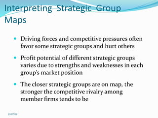 Interpreting Strategic Group
Maps
 Driving forces and competitive pressures often
favor some strategic groups and hurt others
 Profit potential of different strategic groups
varies due to strengths and weaknesses in each
group’s market position
 The closer strategic groups are on map, the
stronger the competitive rivalry among
member firms tends to be
19/07/09
 