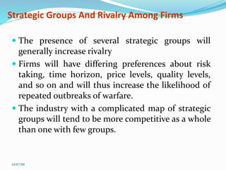 Strategic Groups And Rivalry Among Firms
 The presence of several strategic groups will
generally increase rivalry
 Firms will have differing preferences about risk
taking, time horizon, price levels, quality levels,
and so on and will thus increase the likelihood of
repeated outbreaks of warfare.
 The industry with a complicated map of strategic
groups will tend to be more competitive as a whole
than one with few groups.
19/07/09
 