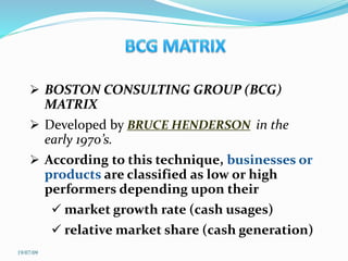  BOSTON CONSULTING GROUP (BCG)
MATRIX
 Developed by BRUCE HENDERSON in the
early 1970’s.
 According to this technique, businesses or
products are classified as low or high
performers depending upon their
 market growth rate (cash usages)
 relative market share (cash generation)
19/07/09
 