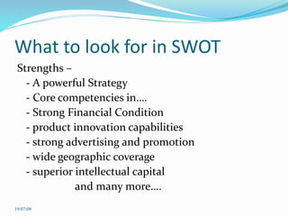 What to look for in SWOT
Strengths –
- A powerful Strategy
- Core competencies in….
- Strong Financial Condition
- product innovation capabilities
- strong advertising and promotion
- wide geographic coverage
- superior intellectual capital
and many more….
19/07/09
 