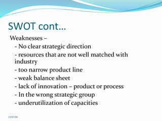 SWOT cont…
Weaknesses –
- No clear strategic direction
- resources that are not well matched with
industry
- too narrow product line
- weak balance sheet
- lack of innovation – product or process
- In the wrong strategic group
- underutilization of capacities
19/07/09
 