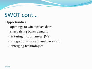 SWOT cont…
Opportunities
- openings to win market share
- sharp rising buyer demand
- Entering into alliances, JV’s
- Integration- forward and backward
- Emerging technologies
19/07/09
 