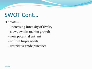 SWOT Cont…
Threats –
- Increasing intensity of rivalry
- slowdown in market growth
- new potential entrant
- shift in buyer needs
- restrictive trade practices
19/07/09
 