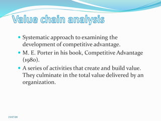  Systematic approach to examining the
development of competitive advantage.
 M. E. Porter in his book, Competitive Advantage
(1980).
 A series of activities that create and build value.
They culminate in the total value delivered by an
organization.
19/07/09
 
