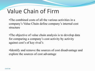 Value Chain of Firm
•The combined costs of all the various activities in a
company’s Value Chain define company’s internal cost
structure
•The objective of value chain analysis is to develop data
for comparing a company’s cost activity by activity
against cost’s of key rival’s
•Identify and remove the sources of cost disadvantage and
explore the sources of cost advantage
19/07/09
 