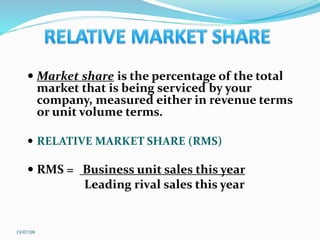  Market share is the percentage of the total
market that is being serviced by your
company, measured either in revenue terms
or unit volume terms.
 RELATIVE MARKET SHARE (RMS)
 RMS = Business unit sales this year
Leading rival sales this year
19/07/09
 