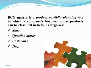 BCG matrix is a product portfolio planning tool
in which a company’s business units/ products
can be classified in to four categories:
 Stars
 Question marks
 Cash cows
 Dogs
19/07/09
 