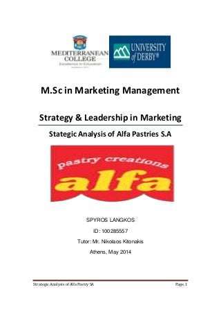 Strategic Analysis of Alfa Pastry SA Page. 1
M.Sc in Marketing Management
Strategy & Leadership in Marketing
Stategic Analysis of Alfa Pastries S.A
SPYROS LANGKOS
ID: 100285557
Tutor: Mr. Nikolaos Kitonakis
Athens, May 2014
 