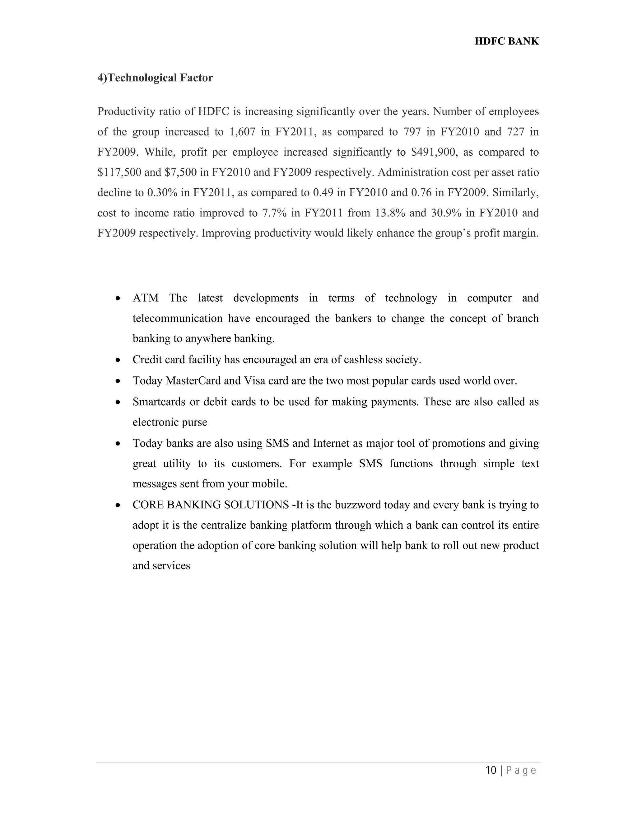 HDFC BANK
10 | P a g e
4)Technological Factor
Productivity ratio of HDFC is increasing significantly over the years. Number of employees
of the group increased to 1,607 in FY2011, as compared to 797 in FY2010 and 727 in
FY2009. While, profit per employee increased significantly to $491,900, as compared to
$117,500 and $7,500 in FY2010 and FY2009 respectively. Administration cost per asset ratio
decline to 0.30% in FY2011, as compared to 0.49 in FY2010 and 0.76 in FY2009. Similarly,
cost to income ratio improved to 7.7% in FY2011 from 13.8% and 30.9% in FY2010 and
FY2009 respectively. Improving productivity would likely enhance the group’s profit margin.
 ATM The latest developments in terms of technology in computer and
telecommunication have encouraged the bankers to change the concept of branch
banking to anywhere banking.
 Credit card facility has encouraged an era of cashless society.
 Today MasterCard and Visa card are the two most popular cards used world over.
 Smartcards or debit cards to be used for making payments. These are also called as
electronic purse
 Today banks are also using SMS and Internet as major tool of promotions and giving
great utility to its customers. For example SMS functions through simple text
messages sent from your mobile.
 CORE BANKING SOLUTIONS -It is the buzzword today and every bank is trying to
adopt it is the centralize banking platform through which a bank can control its entire
operation the adoption of core banking solution will help bank to roll out new product
and services
 