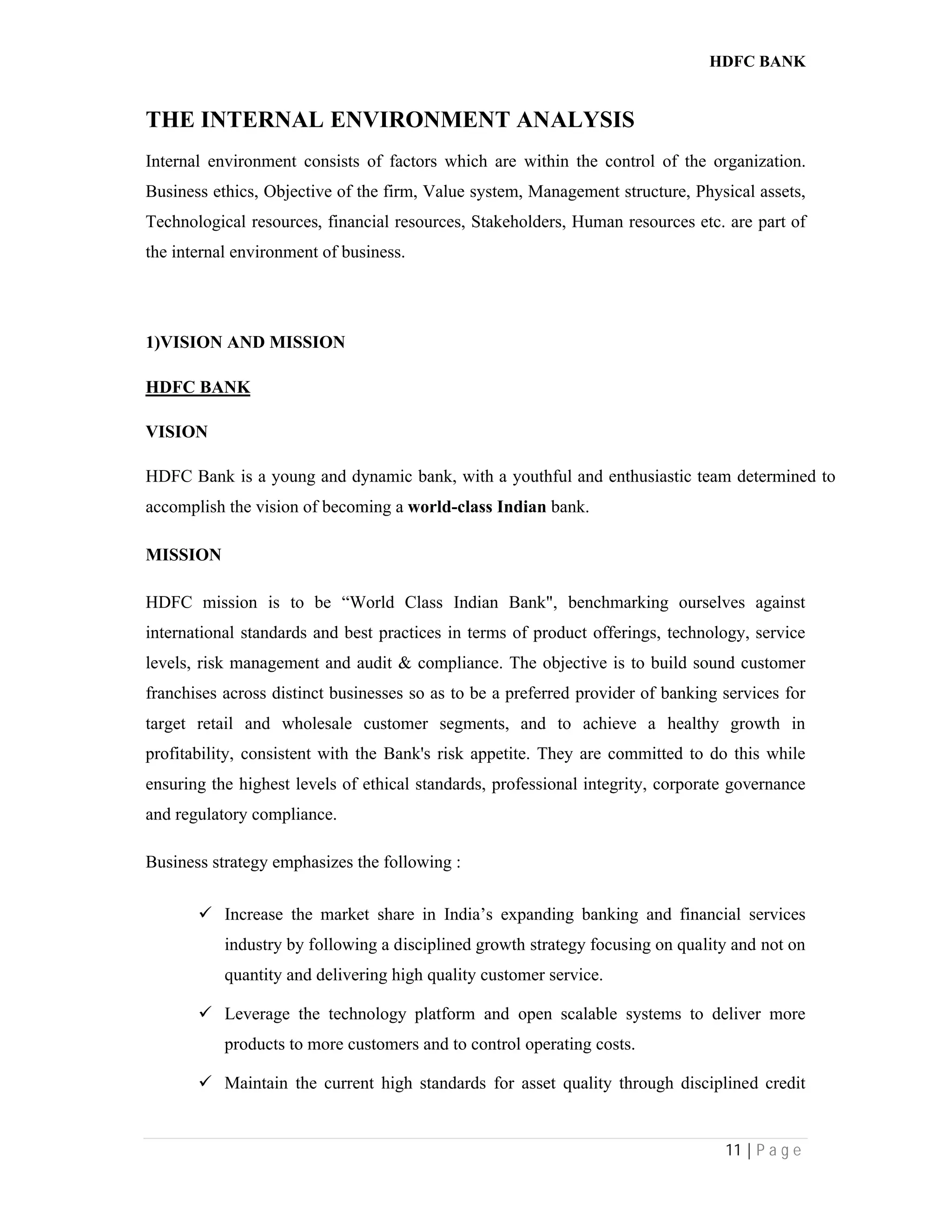 HDFC BANK
11 | P a g e
THE INTERNAL ENVIRONMENT ANALYSIS
Internal environment consists of factors which are within the control of the organization.
Business ethics, Objective of the firm, Value system, Management structure, Physical assets,
Technological resources, financial resources, Stakeholders, Human resources etc. are part of
the internal environment of business.
1)VISION AND MISSION
HDFC BANK
VISION
HDFC Bank is a young and dynamic bank, with a youthful and enthusiastic team determined to
accomplish the vision of becoming a world-class Indian bank.
MISSION
HDFC mission is to be “World Class Indian Bank", benchmarking ourselves against
international standards and best practices in terms of product offerings, technology, service
levels, risk management and audit & compliance. The objective is to build sound customer
franchises across distinct businesses so as to be a preferred provider of banking services for
target retail and wholesale customer segments, and to achieve a healthy growth in
profitability, consistent with the Bank's risk appetite. They are committed to do this while
ensuring the highest levels of ethical standards, professional integrity, corporate governance
and regulatory compliance.
Business strategy emphasizes the following :
 Increase the market share in India’s expanding banking and financial services
industry by following a disciplined growth strategy focusing on quality and not on
quantity and delivering high quality customer service.
 Leverage the technology platform and open scalable systems to deliver more
products to more customers and to control operating costs.
 Maintain the current high standards for asset quality through disciplined credit
 