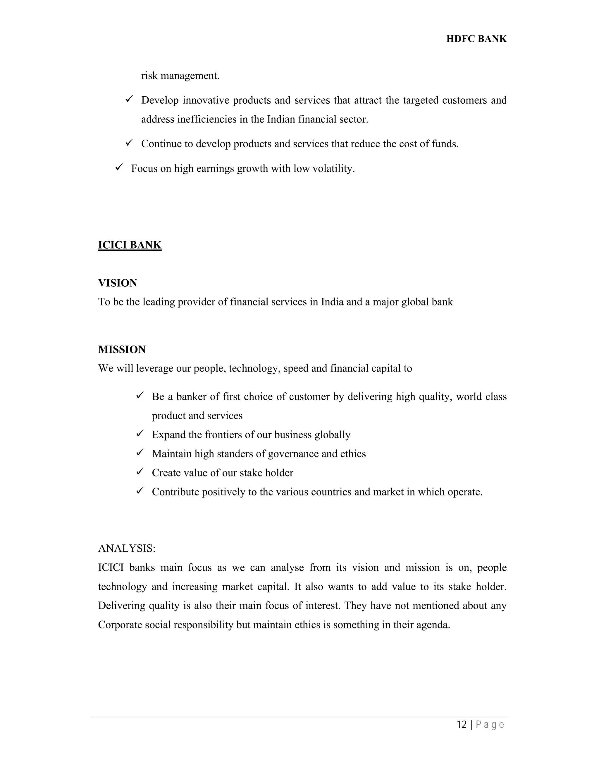 HDFC BANK
12 | P a g e
risk management.
 Develop innovative products and services that attract the targeted customers and
address inefficiencies in the Indian financial sector.
 Continue to develop products and services that reduce the cost of funds.
 Focus on high earnings growth with low volatility.
ICICI BANK
VISION
To be the leading provider of financial services in India and a major global bank
MISSION
We will leverage our people, technology, speed and financial capital to
 Be a banker of first choice of customer by delivering high quality, world class
product and services
 Expand the frontiers of our business globally
 Maintain high standers of governance and ethics
 Create value of our stake holder
 Contribute positively to the various countries and market in which operate.
ANALYSIS:
ICICI banks main focus as we can analyse from its vision and mission is on, people
technology and increasing market capital. It also wants to add value to its stake holder.
Delivering quality is also their main focus of interest. They have not mentioned about any
Corporate social responsibility but maintain ethics is something in their agenda.
 
