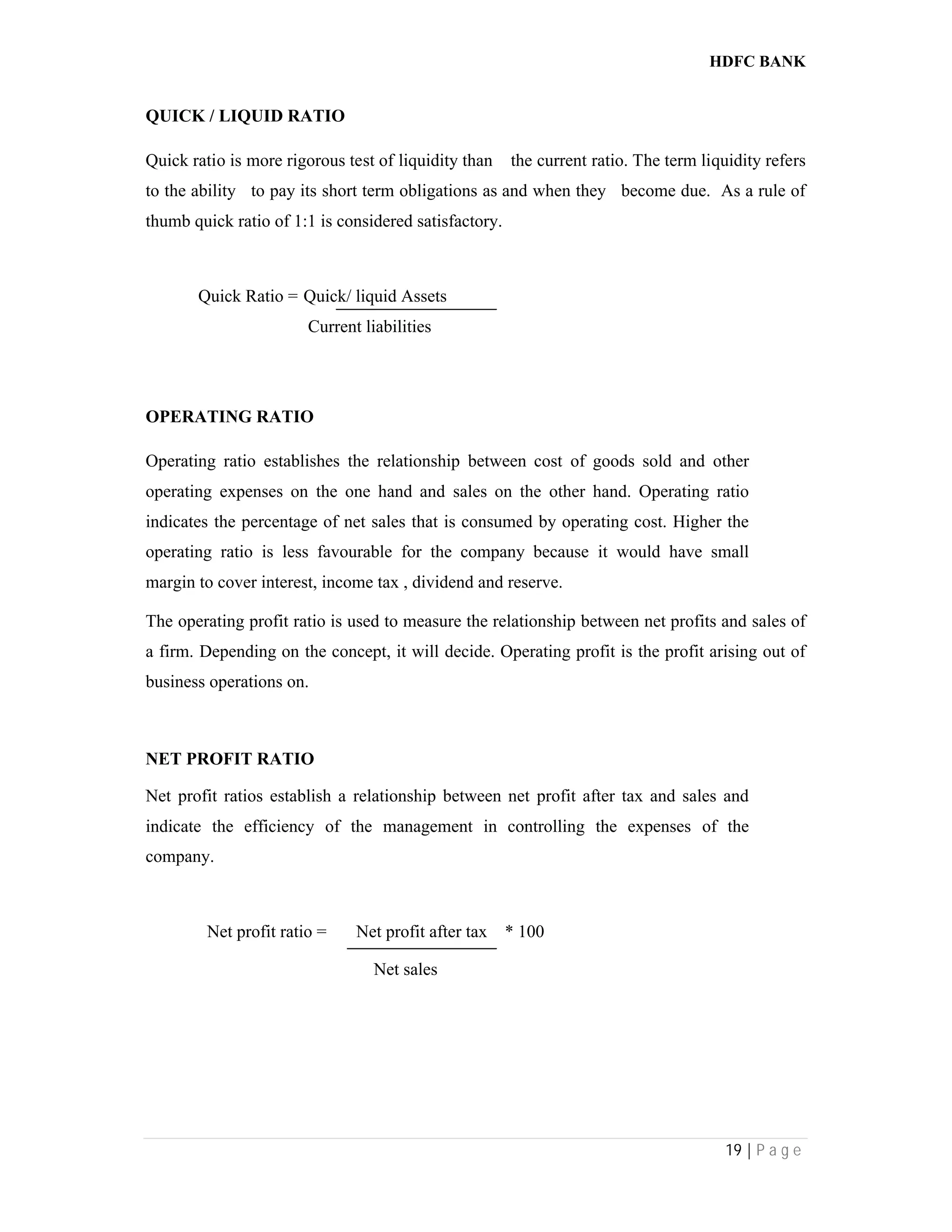 HDFC BANK
19 | P a g e
QUICK / LIQUID RATIO
Quick ratio is more rigorous test of liquidity than the current ratio. The term liquidity refers
to the ability to pay its short term obligations as and when they become due. As a rule of
thumb quick ratio of 1:1 is considered satisfactory.
Quick Ratio = Quick/ liquid Assets
Current liabilities
OPERATING RATIO
Operating ratio establishes the relationship between cost of goods sold and other
operating expenses on the one hand and sales on the other hand. Operating ratio
indicates the percentage of net sales that is consumed by operating cost. Higher the
operating ratio is less favourable for the company because it would have small
margin to cover interest, income tax , dividend and reserve.
The operating profit ratio is used to measure the relationship between net profits and sales of
a firm. Depending on the concept, it will decide. Operating profit is the profit arising out of
business operations on.
NET PROFIT RATIO
Net profit ratios establish a relationship between net profit after tax and sales and
indicate the efficiency of the management in controlling the expenses of the
company.
Net profit ratio = Net profit after tax * 100
Net sales
 