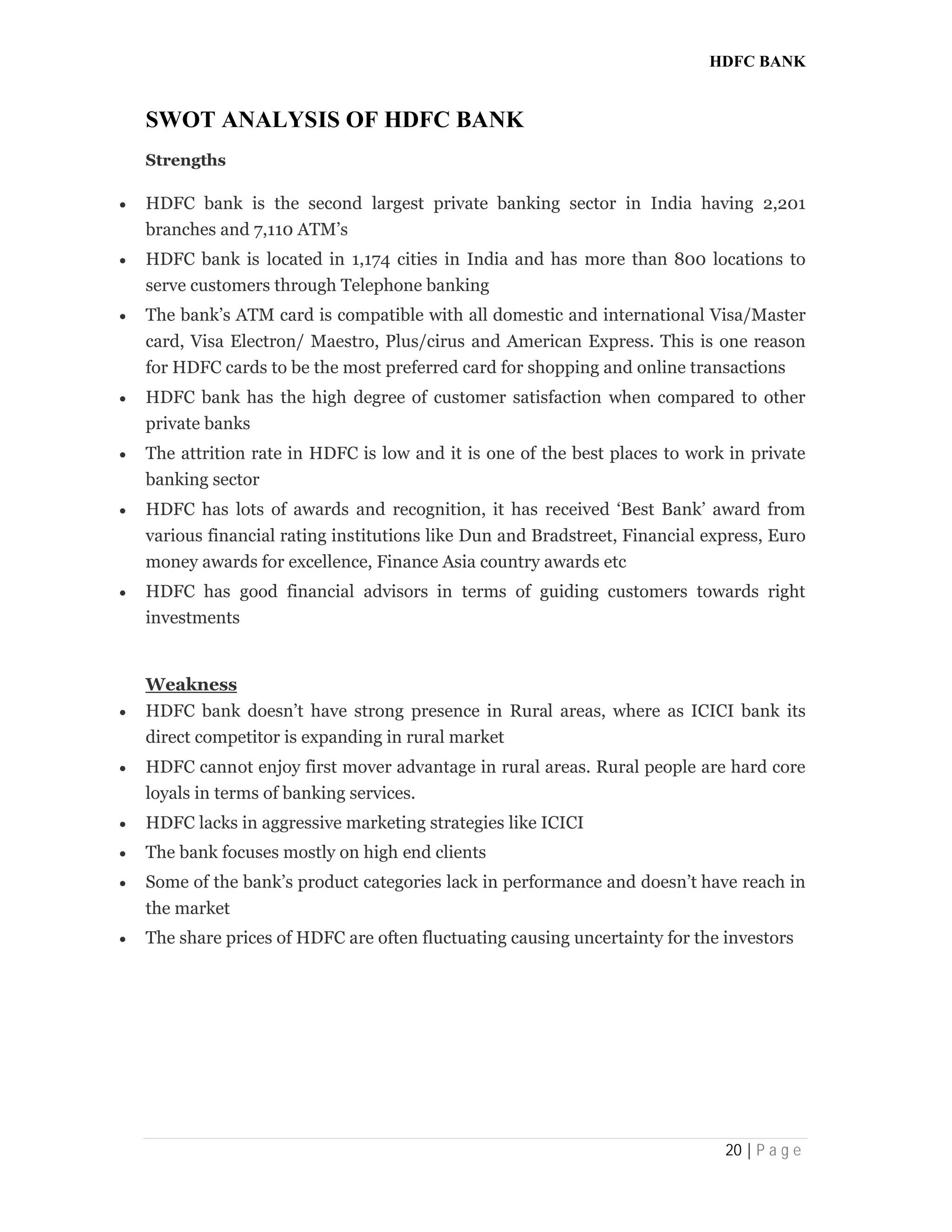 HDFC BANK
20 | P a g e
SWOT ANALYSIS OF HDFC BANK
Strengths
 HDFC bank is the second largest private banking sector in India having 2,201
branches and 7,110 ATM’s
 HDFC bank is located in 1,174 cities in India and has more than 800 locations to
serve customers through Telephone banking
 The bank’s ATM card is compatible with all domestic and international Visa/Master
card, Visa Electron/ Maestro, Plus/cirus and American Express. This is one reason
for HDFC cards to be the most preferred card for shopping and online transactions
 HDFC bank has the high degree of customer satisfaction when compared to other
private banks
 The attrition rate in HDFC is low and it is one of the best places to work in private
banking sector
 HDFC has lots of awards and recognition, it has received ‘Best Bank’ award from
various financial rating institutions like Dun and Bradstreet, Financial express, Euro
money awards for excellence, Finance Asia country awards etc
 HDFC has good financial advisors in terms of guiding customers towards right
investments
Weakness
 HDFC bank doesn’t have strong presence in Rural areas, where as ICICI bank its
direct competitor is expanding in rural market
 HDFC cannot enjoy first mover advantage in rural areas. Rural people are hard core
loyals in terms of banking services.
 HDFC lacks in aggressive marketing strategies like ICICI
 The bank focuses mostly on high end clients
 Some of the bank’s product categories lack in performance and doesn’t have reach in
the market
 The share prices of HDFC are often fluctuating causing uncertainty for the investors
 
