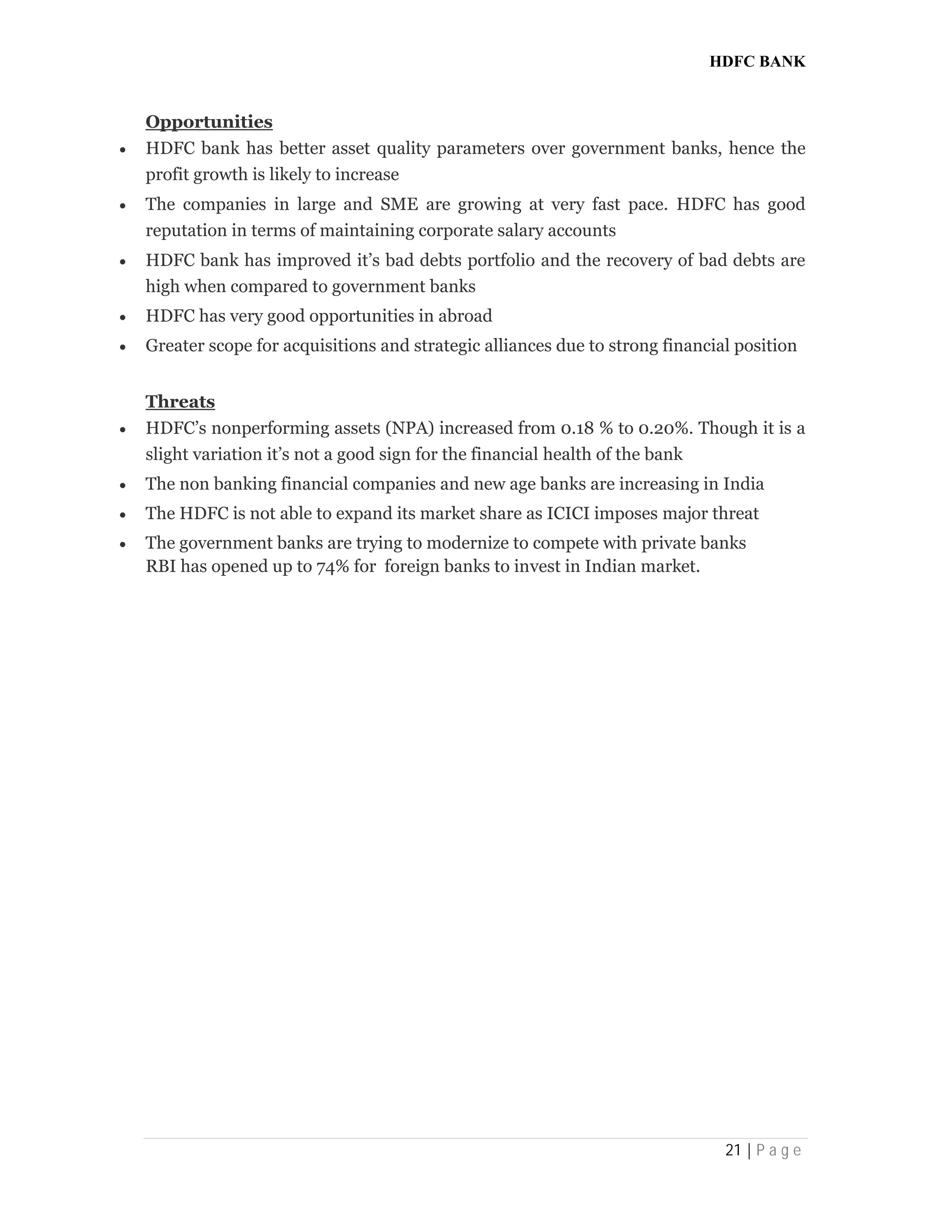 HDFC BANK
21 | P a g e
Opportunities
 HDFC bank has better asset quality parameters over government banks, hence the
profit growth is likely to increase
 The companies in large and SME are growing at very fast pace. HDFC has good
reputation in terms of maintaining corporate salary accounts
 HDFC bank has improved it’s bad debts portfolio and the recovery of bad debts are
high when compared to government banks
 HDFC has very good opportunities in abroad
 Greater scope for acquisitions and strategic alliances due to strong financial position
Threats
 HDFC’s nonperforming assets (NPA) increased from 0.18 % to 0.20%. Though it is a
slight variation it’s not a good sign for the financial health of the bank
 The non banking financial companies and new age banks are increasing in India
 The HDFC is not able to expand its market share as ICICI imposes major threat
 The government banks are trying to modernize to compete with private banks
RBI has opened up to 74% for foreign banks to invest in Indian market.
 