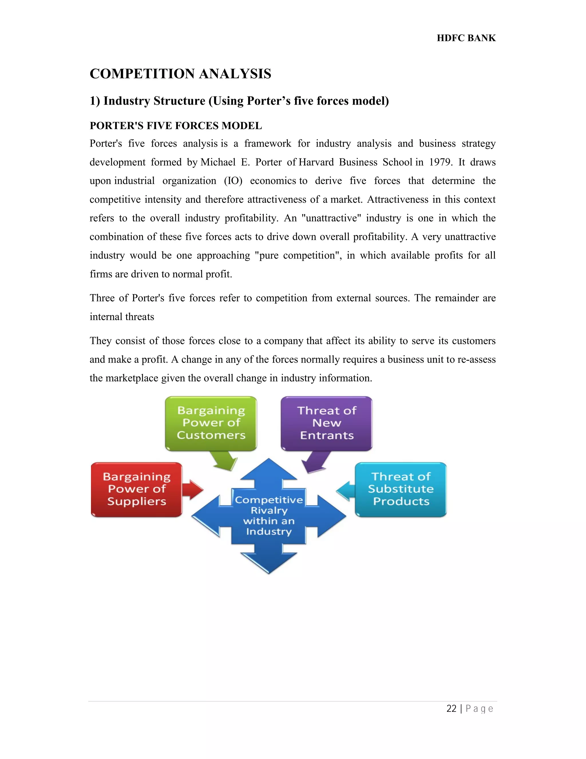 COMPETITION ANALYSIS
1) Industry Structure (Using Porter’s
PORTER'S FIVE FORCES MODEL
Porter's five forces analysis is a framework for industry analysis and business strategy
development formed by Michael E. Porter
upon industrial organization (IO) economics
competitive intensity and therefore attractiveness of a
refers to the overall industry profitability. An "unattractive" industry is one in which the
combination of these five forces acts to drive down overall profitability. A very unattractive
industry would be one approaching "pure competition", in which available profits for all
firms are driven to normal profit.
Three of Porter's five forces refer to competition from external sources. The remainder are
internal threats
They consist of those forces close to a
and make a profit. A change in any of the forces normally requires a business unit to re
the marketplace given the overall change in
COMPETITION ANALYSIS
Structure (Using Porter’s five forces model)
MODEL
is a framework for industry analysis and business strategy
Michael E. Porter of Harvard Business School in 1979. It draws
industrial organization (IO) economics to derive five forces that determine the
etitive intensity and therefore attractiveness of a market. Attractiveness in this context
refers to the overall industry profitability. An "unattractive" industry is one in which the
n of these five forces acts to drive down overall profitability. A very unattractive
industry would be one approaching "pure competition", in which available profits for all
.
Three of Porter's five forces refer to competition from external sources. The remainder are
They consist of those forces close to a company that affect its ability to serve its customers
. A change in any of the forces normally requires a business unit to re
given the overall change in industry information.
HDFC BANK
22 | P a g e
is a framework for industry analysis and business strategy
1979. It draws
to derive five forces that determine the
. Attractiveness in this context
refers to the overall industry profitability. An "unattractive" industry is one in which the
n of these five forces acts to drive down overall profitability. A very unattractive
industry would be one approaching "pure competition", in which available profits for all
Three of Porter's five forces refer to competition from external sources. The remainder are
that affect its ability to serve its customers
. A change in any of the forces normally requires a business unit to re-assess
 