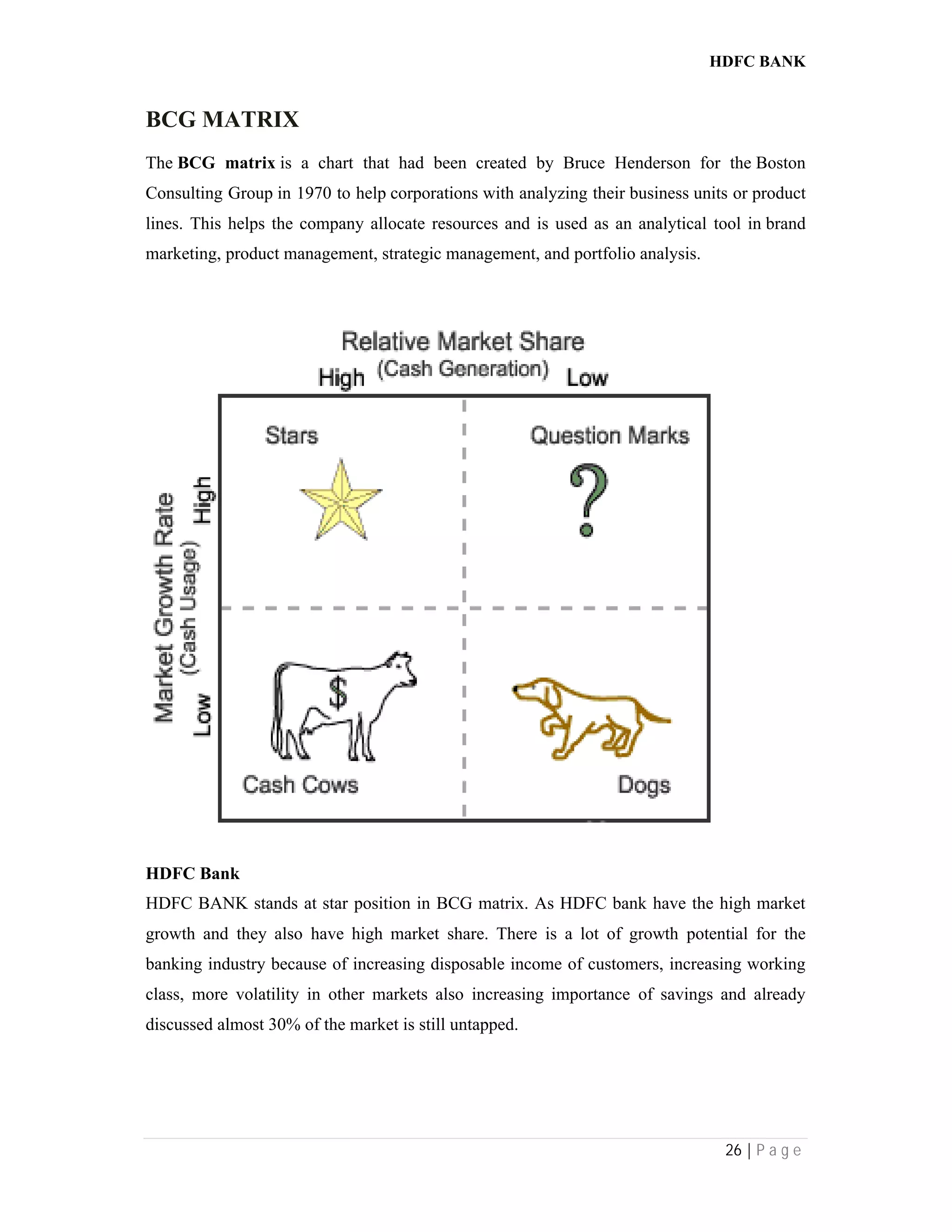HDFC BANK
26 | P a g e
BCG MATRIX
The BCG matrix is a chart that had been created by Bruce Henderson for the Boston
Consulting Group in 1970 to help corporations with analyzing their business units or product
lines. This helps the company allocate resources and is used as an analytical tool in brand
marketing, product management, strategic management, and portfolio analysis.
HDFC Bank
HDFC BANK stands at star position in BCG matrix. As HDFC bank have the high market
growth and they also have high market share. There is a lot of growth potential for the
banking industry because of increasing disposable income of customers, increasing working
class, more volatility in other markets also increasing importance of savings and already
discussed almost 30% of the market is still untapped.
 