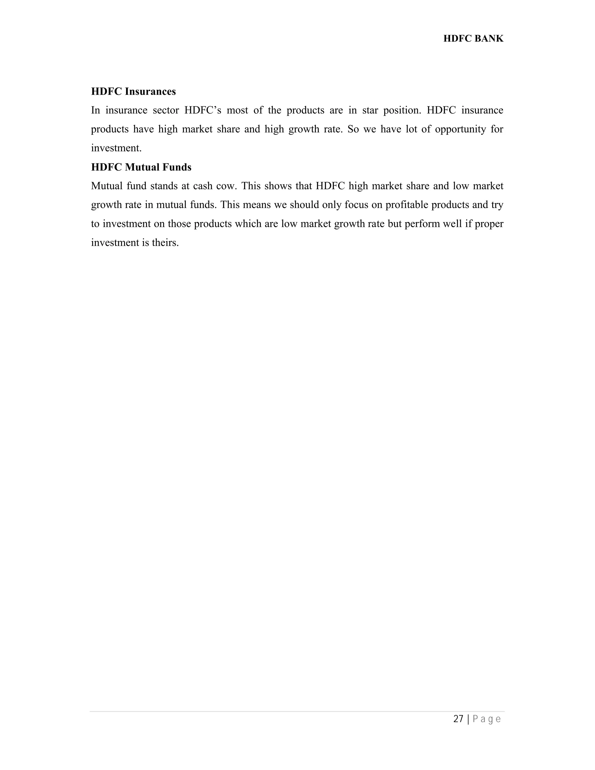 HDFC BANK
27 | P a g e
HDFC Insurances
In insurance sector HDFC’s most of the products are in star position. HDFC insurance
products have high market share and high growth rate. So we have lot of opportunity for
investment.
HDFC Mutual Funds
Mutual fund stands at cash cow. This shows that HDFC high market share and low market
growth rate in mutual funds. This means we should only focus on profitable products and try
to investment on those products which are low market growth rate but perform well if proper
investment is theirs.
 
