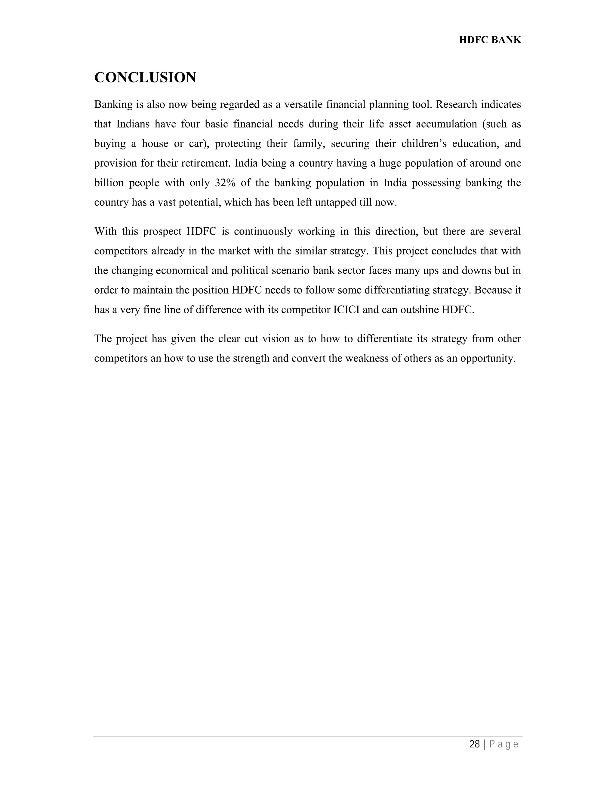 HDFC BANK
28 | P a g e
CONCLUSION
Banking is also now being regarded as a versatile financial planning tool. Research indicates
that Indians have four basic financial needs during their life asset accumulation (such as
buying a house or car), protecting their family, securing their children’s education, and
provision for their retirement. India being a country having a huge population of around one
billion people with only 32% of the banking population in India possessing banking the
country has a vast potential, which has been left untapped till now.
With this prospect HDFC is continuously working in this direction, but there are several
competitors already in the market with the similar strategy. This project concludes that with
the changing economical and political scenario bank sector faces many ups and downs but in
order to maintain the position HDFC needs to follow some differentiating strategy. Because it
has a very fine line of difference with its competitor ICICI and can outshine HDFC.
The project has given the clear cut vision as to how to differentiate its strategy from other
competitors an how to use the strength and convert the weakness of others as an opportunity.
 