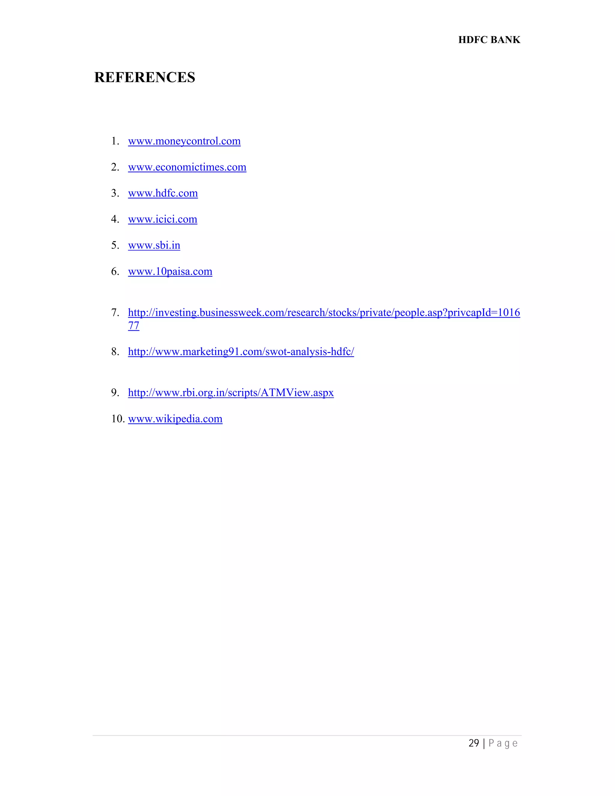 HDFC BANK
29 | P a g e
REFERENCES
1. www.moneycontrol.com
2. www.economictimes.com
3. www.hdfc.com
4. www.icici.com
5. www.sbi.in
6. www.10paisa.com
7. http://investing.businessweek.com/research/stocks/private/people.asp?privcapId=1016
77
8. http://www.marketing91.com/swot-analysis-hdfc/
9. http://www.rbi.org.in/scripts/ATMView.aspx
10. www.wikipedia.com
 