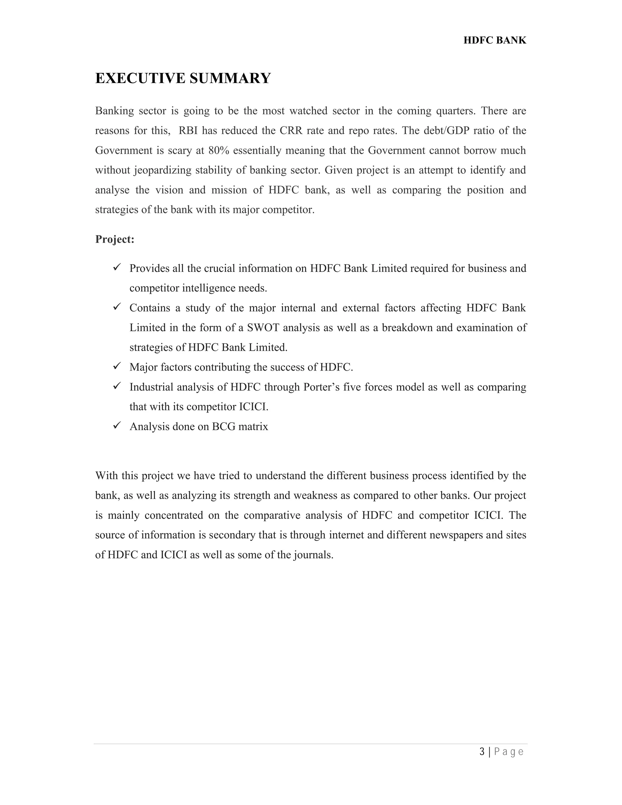 HDFC BANK
3 | P a g e
EXECUTIVE SUMMARY
Banking sector is going to be the most watched sector in the coming quarters. There are
reasons for this, RBI has reduced the CRR rate and repo rates. The debt/GDP ratio of the
Government is scary at 80% essentially meaning that the Government cannot borrow much
without jeopardizing stability of banking sector. Given project is an attempt to identify and
analyse the vision and mission of HDFC bank, as well as comparing the position and
strategies of the bank with its major competitor.
Project:
 Provides all the crucial information on HDFC Bank Limited required for business and
competitor intelligence needs.
 Contains a study of the major internal and external factors affecting HDFC Bank
Limited in the form of a SWOT analysis as well as a breakdown and examination of
strategies of HDFC Bank Limited.
 Major factors contributing the success of HDFC.
 Industrial analysis of HDFC through Porter’s five forces model as well as comparing
that with its competitor ICICI.
 Analysis done on BCG matrix
With this project we have tried to understand the different business process identified by the
bank, as well as analyzing its strength and weakness as compared to other banks. Our project
is mainly concentrated on the comparative analysis of HDFC and competitor ICICI. The
source of information is secondary that is through internet and different newspapers and sites
of HDFC and ICICI as well as some of the journals.
 
