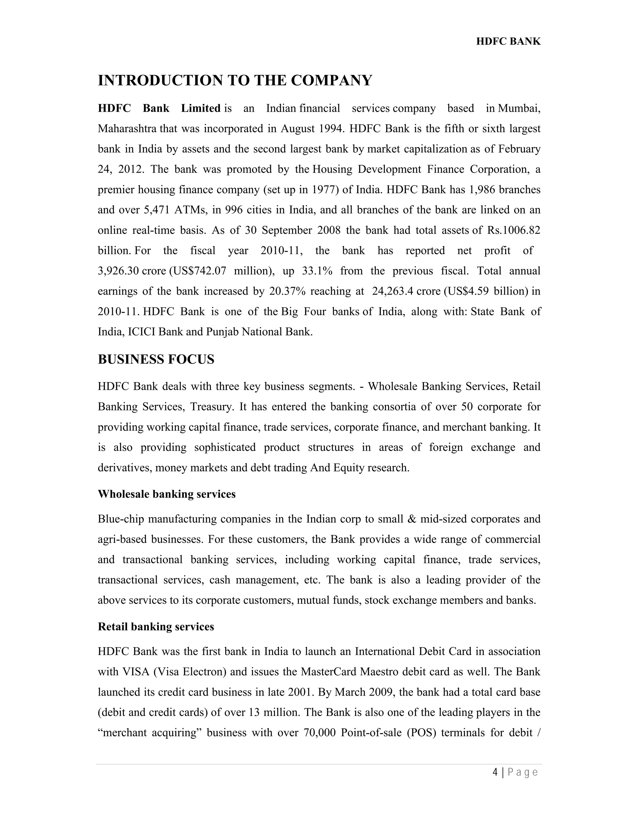 HDFC BANK
4 | P a g e
INTRODUCTION TO THE COMPANY
HDFC Bank Limited is an Indian financial services company based in Mumbai,
Maharashtra that was incorporated in August 1994. HDFC Bank is the fifth or sixth largest
bank in India by assets and the second largest bank by market capitalization as of February
24, 2012. The bank was promoted by the Housing Development Finance Corporation, a
premier housing finance company (set up in 1977) of India. HDFC Bank has 1,986 branches
and over 5,471 ATMs, in 996 cities in India, and all branches of the bank are linked on an
online real-time basis. As of 30 September 2008 the bank had total assets of Rs.1006.82
billion. For the fiscal year 2010-11, the bank has reported net profit of
3,926.30 crore (US$742.07 million), up 33.1% from the previous fiscal. Total annual
earnings of the bank increased by 20.37% reaching at 24,263.4 crore (US$4.59 billion) in
2010-11. HDFC Bank is one of the Big Four banks of India, along with: State Bank of
India, ICICI Bank and Punjab National Bank.
BUSINESS FOCUS
HDFC Bank deals with three key business segments. - Wholesale Banking Services, Retail
Banking Services, Treasury. It has entered the banking consortia of over 50 corporate for
providing working capital finance, trade services, corporate finance, and merchant banking. It
is also providing sophisticated product structures in areas of foreign exchange and
derivatives, money markets and debt trading And Equity research.
Wholesale banking services
Blue-chip manufacturing companies in the Indian corp to small & mid-sized corporates and
agri-based businesses. For these customers, the Bank provides a wide range of commercial
and transactional banking services, including working capital finance, trade services,
transactional services, cash management, etc. The bank is also a leading provider of the
above services to its corporate customers, mutual funds, stock exchange members and banks.
Retail banking services
HDFC Bank was the first bank in India to launch an International Debit Card in association
with VISA (Visa Electron) and issues the MasterCard Maestro debit card as well. The Bank
launched its credit card business in late 2001. By March 2009, the bank had a total card base
(debit and credit cards) of over 13 million. The Bank is also one of the leading players in the
“merchant acquiring” business with over 70,000 Point-of-sale (POS) terminals for debit /
 