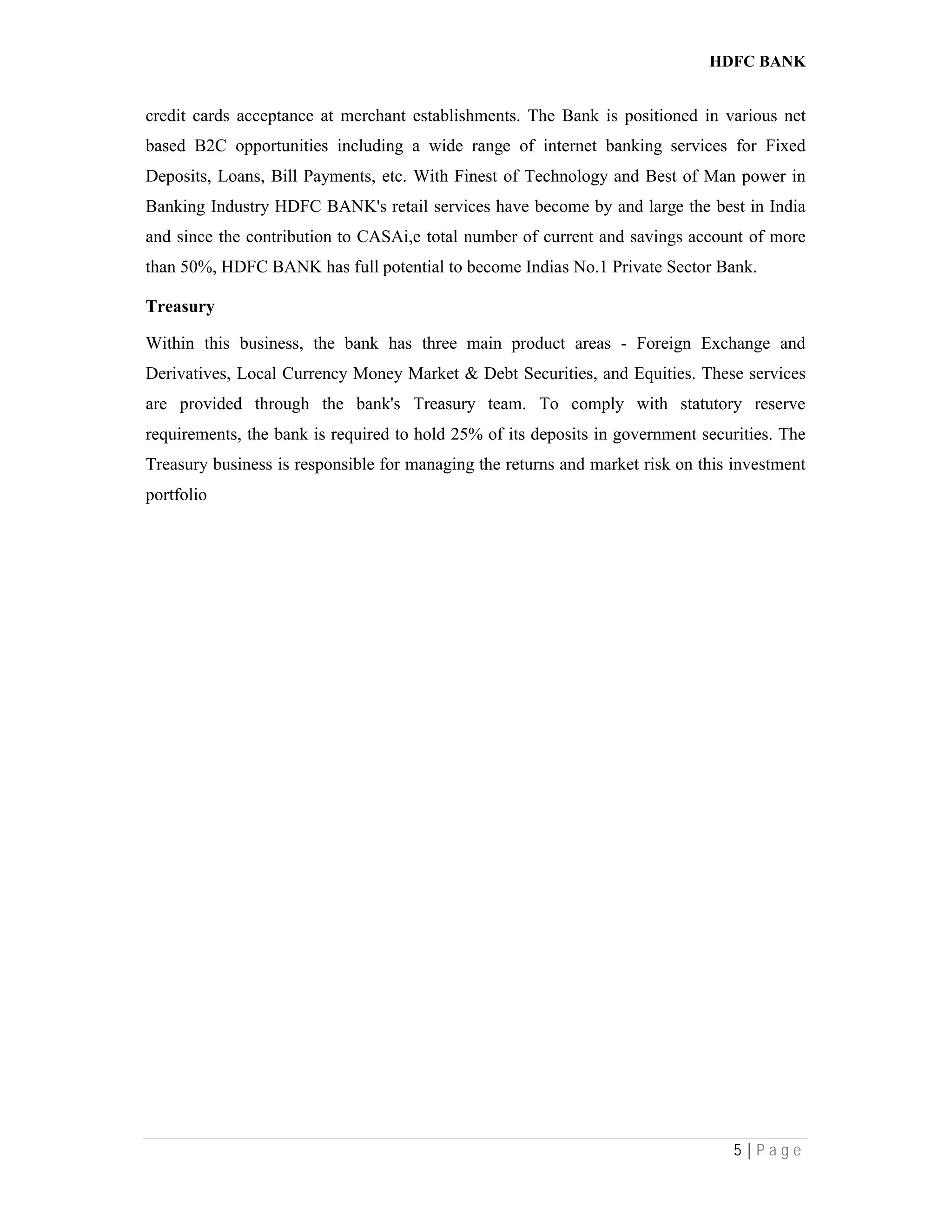 HDFC BANK
5 | P a g e
credit cards acceptance at merchant establishments. The Bank is positioned in various net
based B2C opportunities including a wide range of internet banking services for Fixed
Deposits, Loans, Bill Payments, etc. With Finest of Technology and Best of Man power in
Banking Industry HDFC BANK's retail services have become by and large the best in India
and since the contribution to CASAi,e total number of current and savings account of more
than 50%, HDFC BANK has full potential to become Indias No.1 Private Sector Bank.
Treasury
Within this business, the bank has three main product areas - Foreign Exchange and
Derivatives, Local Currency Money Market & Debt Securities, and Equities. These services
are provided through the bank's Treasury team. To comply with statutory reserve
requirements, the bank is required to hold 25% of its deposits in government securities. The
Treasury business is responsible for managing the returns and market risk on this investment
portfolio
 