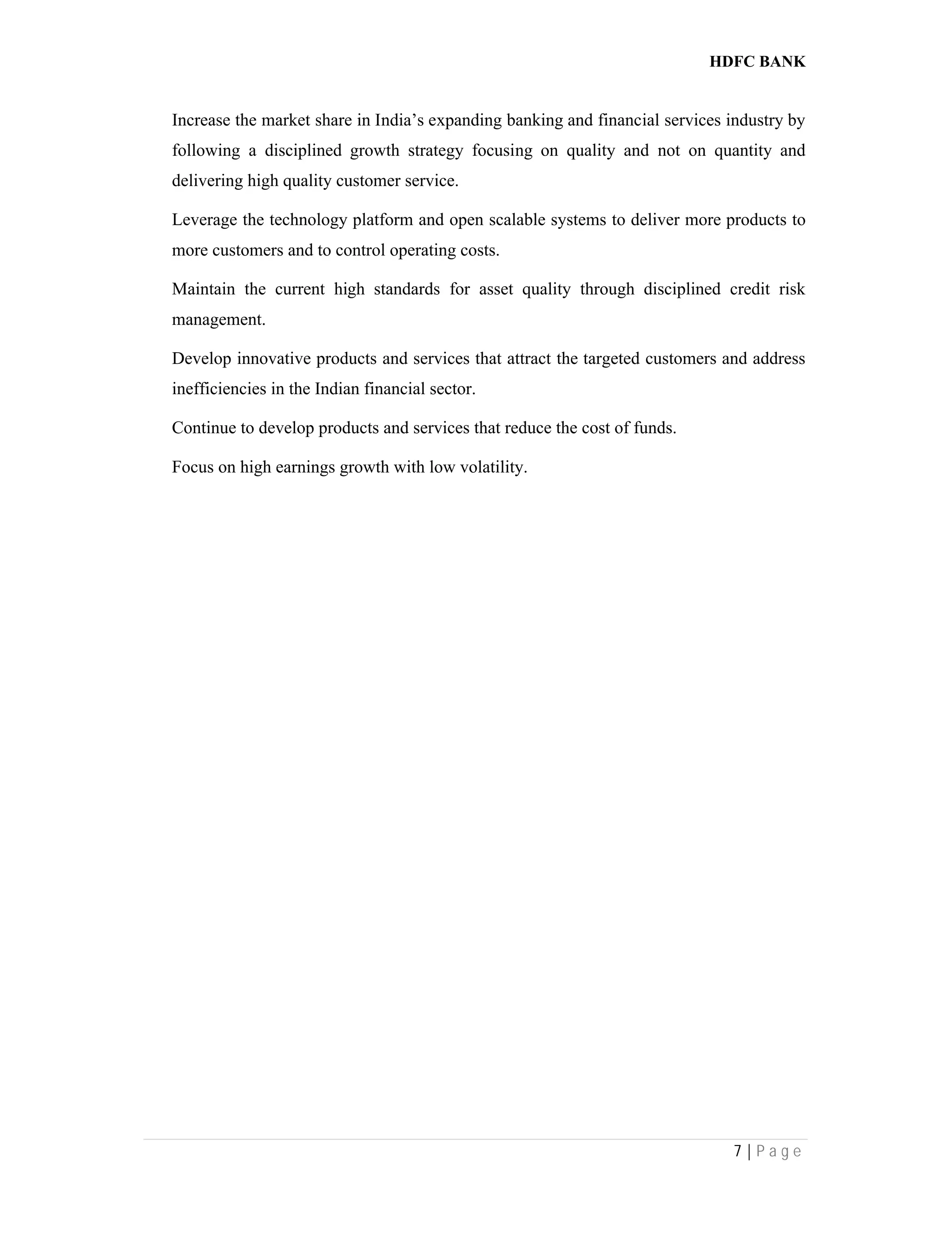 HDFC BANK
7 | P a g e
Increase the market share in India’s expanding banking and financial services industry by
following a disciplined growth strategy focusing on quality and not on quantity and
delivering high quality customer service.
Leverage the technology platform and open scalable systems to deliver more products to
more customers and to control operating costs.
Maintain the current high standards for asset quality through disciplined credit risk
management.
Develop innovative products and services that attract the targeted customers and address
inefficiencies in the Indian financial sector.
Continue to develop products and services that reduce the cost of funds.
Focus on high earnings growth with low volatility.
 
