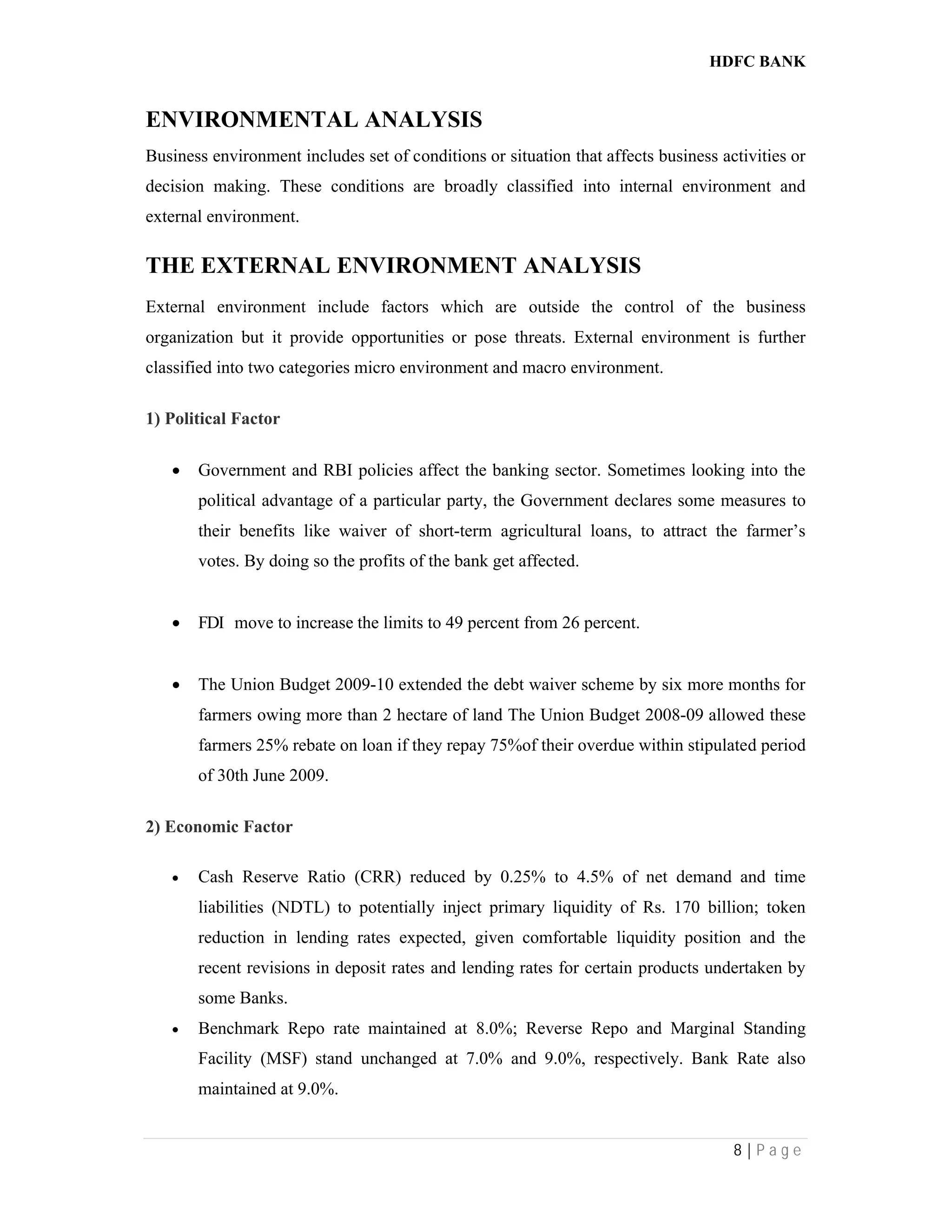 HDFC BANK
8 | P a g e
ENVIRONMENTAL ANALYSIS
Business environment includes set of conditions or situation that affects business activities or
decision making. These conditions are broadly classified into internal environment and
external environment.
THE EXTERNAL ENVIRONMENT ANALYSIS
External environment include factors which are outside the control of the business
organization but it provide opportunities or pose threats. External environment is further
classified into two categories micro environment and macro environment.
1) Political Factor
 Government and RBI policies affect the banking sector. Sometimes looking into the
political advantage of a particular party, the Government declares some measures to
their benefits like waiver of short-term agricultural loans, to attract the farmer’s
votes. By doing so the profits of the bank get affected.
 FDI move to increase the limits to 49 percent from 26 percent.
 The Union Budget 2009-10 extended the debt waiver scheme by six more months for
farmers owing more than 2 hectare of land The Union Budget 2008-09 allowed these
farmers 25% rebate on loan if they repay 75%of their overdue within stipulated period
of 30th June 2009.
2) Economic Factor
 Cash Reserve Ratio (CRR) reduced by 0.25% to 4.5% of net demand and time
liabilities (NDTL) to potentially inject primary liquidity of Rs. 170 billion; token
reduction in lending rates expected, given comfortable liquidity position and the
recent revisions in deposit rates and lending rates for certain products undertaken by
some Banks.
 Benchmark Repo rate maintained at 8.0%; Reverse Repo and Marginal Standing
Facility (MSF) stand unchanged at 7.0% and 9.0%, respectively. Bank Rate also
maintained at 9.0%.
 