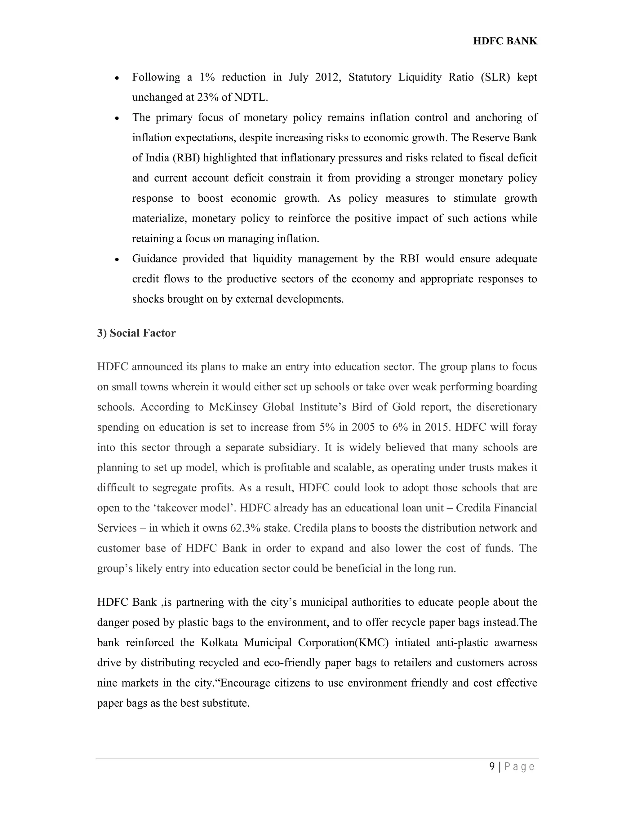 HDFC BANK
9 | P a g e
 Following a 1% reduction in July 2012, Statutory Liquidity Ratio (SLR) kept
unchanged at 23% of NDTL.
 The primary focus of monetary policy remains inflation control and anchoring of
inflation expectations, despite increasing risks to economic growth. The Reserve Bank
of India (RBI) highlighted that inflationary pressures and risks related to fiscal deficit
and current account deficit constrain it from providing a stronger monetary policy
response to boost economic growth. As policy measures to stimulate growth
materialize, monetary policy to reinforce the positive impact of such actions while
retaining a focus on managing inflation.
 Guidance provided that liquidity management by the RBI would ensure adequate
credit flows to the productive sectors of the economy and appropriate responses to
shocks brought on by external developments.
3) Social Factor
HDFC announced its plans to make an entry into education sector. The group plans to focus
on small towns wherein it would either set up schools or take over weak performing boarding
schools. According to McKinsey Global Institute’s Bird of Gold report, the discretionary
spending on education is set to increase from 5% in 2005 to 6% in 2015. HDFC will foray
into this sector through a separate subsidiary. It is widely believed that many schools are
planning to set up model, which is profitable and scalable, as operating under trusts makes it
difficult to segregate profits. As a result, HDFC could look to adopt those schools that are
open to the ‘takeover model’. HDFC already has an educational loan unit – Credila Financial
Services – in which it owns 62.3% stake. Credila plans to boosts the distribution network and
customer base of HDFC Bank in order to expand and also lower the cost of funds. The
group’s likely entry into education sector could be beneficial in the long run.
HDFC Bank ,is partnering with the city’s municipal authorities to educate people about the
danger posed by plastic bags to the environment, and to offer recycle paper bags instead.The
bank reinforced the Kolkata Municipal Corporation(KMC) intiated anti-plastic awarness
drive by distributing recycled and eco-friendly paper bags to retailers and customers across
nine markets in the city.“Encourage citizens to use environment friendly and cost effective
paper bags as the best substitute.
 
